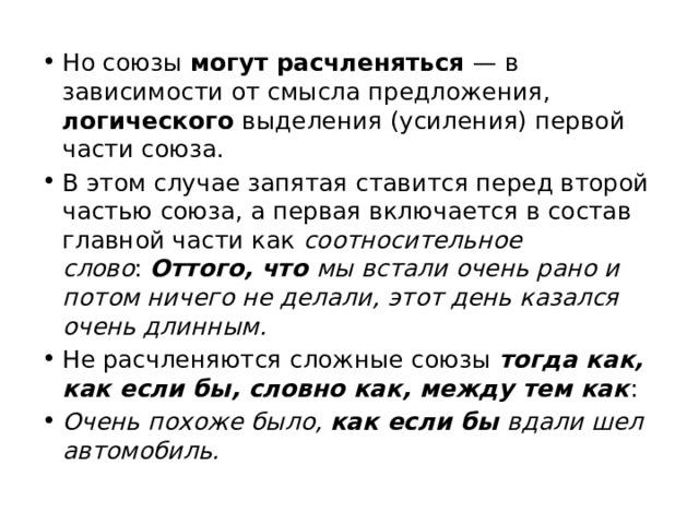 Но союзы могут расчленяться — в зависимости от смысла предложения, логического выделения (усиления) первой части союза. В этом случае запятая ставится перед второй частью союза, а первая включается в состав главной части как соотносительное слово :  Оттого, что мы встали очень рано и потом ничего не делали, этот день казался очень длинным. Не расчленяются сложные союзы  тогда как, как если бы, словно как, между тем как :  Очень похоже было, как если бы вдали шел автомобиль. 