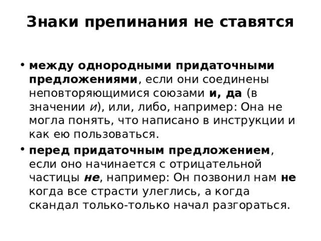 Знаки препинания не ставятся   между однородными придаточными предложениями , если они соединены неповторяющимися союзами и, да (в значении  и ), или, либо, например: Она не могла понять, что написано в инструкции и как ею пользоваться. перед придаточным предложением , если оно начинается с отрицательной частицы  не , например: Он позвонил нам не когда все страсти улеглись, а когда скандал только-только начал разгораться. 