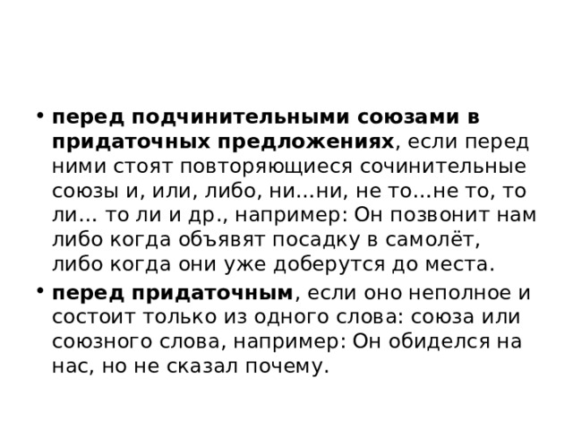 перед подчинительными союзами в придаточных предложениях , если перед ними стоят повторяющиеся сочинительные союзы и, или, либо, ни…ни, не то…не то, то ли… то ли и др., например: Он позвонит нам либо когда объявят посадку в самолёт, либо когда они уже доберутся до места. перед придаточным , если оно неполное и состоит только из одного слова: союза или союзного слова, например: Он обиделся на нас, но не сказал почему. 