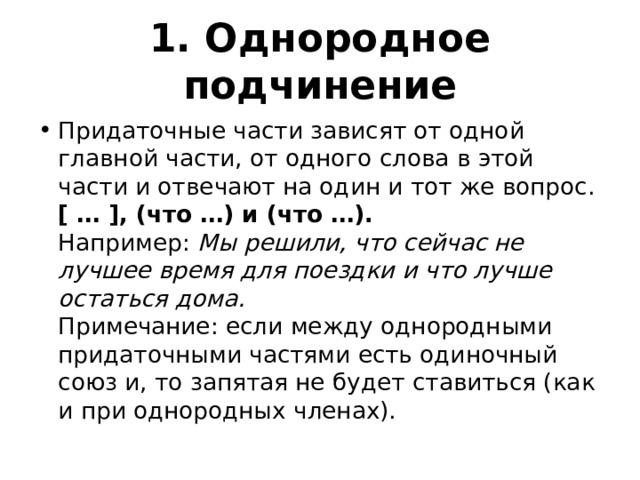 1. Однородное подчинение Придаточные части зависят от одной главной части, от одного слова в этой части и отвечают на один и тот же вопрос.  [ … ], (что …) и (что …).  Например:  Мы решили, что сейчас не лучшее время для поездки и что лучше остаться дома.  Примечание: если между однородными придаточными частями есть одиночный союз и, то запятая не будет ставиться (как и при однородных членах). 