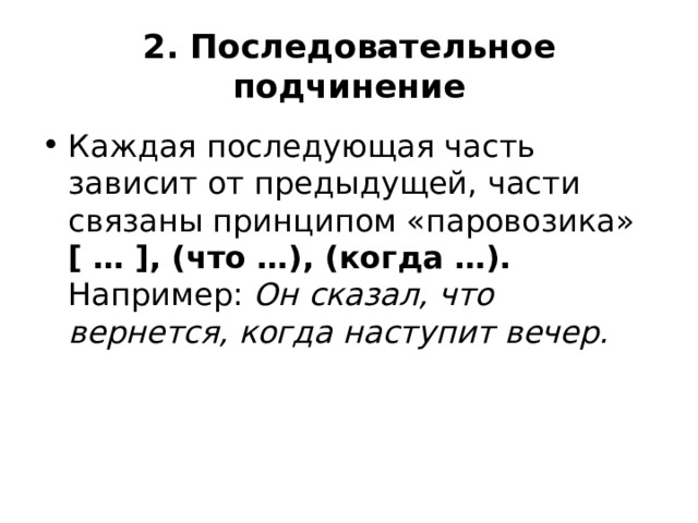 2. Последовательное подчинение Каждая последующая часть зависит от предыдущей, части связаны принципом «паровозика»  [ … ], (что …), (когда …).  Например:  Он сказал, что вернется, когда наступит вечер. 