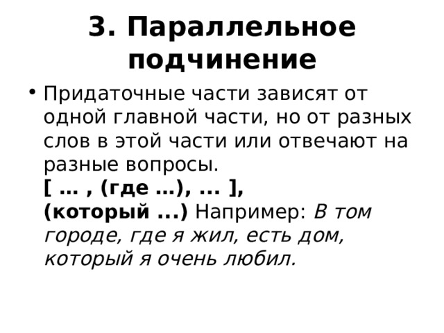 3. Параллельное подчинение Придаточные части зависят от одной главной части, но от разных слов в этой части или отвечают на разные вопросы.  [ … , (где …), ... ], (который ...)  Например:  В том городе, где я жил, есть дом, который я очень любил. 