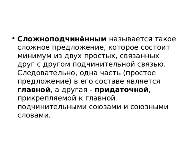 Сложноподчинённым  называется такое сложное предложение, которое состоит минимум из двух простых, связанных друг с другом подчинительной связью. Следовательно, одна часть (простое предложение) в его составе является главной , а другая - придаточной , прикрепляемой к главной подчинительными союзами и союзными словами. 