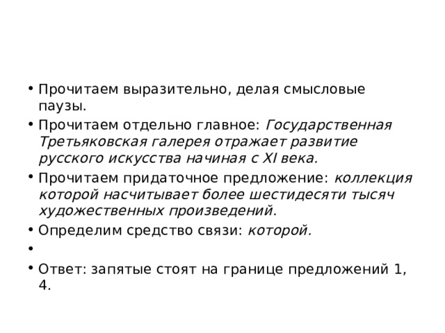 Прочитаем выразительно, делая смысловые паузы. Прочитаем отдельно главное:  Государственная Третьяковская галерея отражает развитие русского искусства начиная с XI века. Прочитаем придаточное предложение:  коллекция  которой насчитывает более шестидесяти тысяч художественных произведений . Определим средство связи:  которой.   Ответ: запятые стоят на границе предложений 1, 4. 