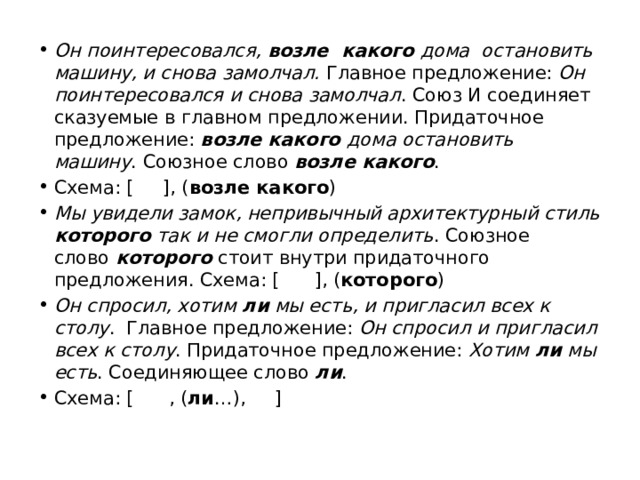 Он поинтересовался, возле  какого дома  остановить машину, и снова замолчал.  Главное предложение:  Он поинтересовался и снова замолчал . Союз И соединяет сказуемые в главном предложении. Придаточное предложение:  возле какого дома остановить машину . Союзное слово  возле какого . Схема: [     ], ( возле какого ) Мы увидели замок, непривычный архитектурный стиль которого так и не смогли определить . Союзное слово  которого  стоит внутри придаточного предложения. Схема: [      ], ( которого ) Он спросил, хотим ли мы есть, и пригласил всех к столу .  Главное предложение:  Он спросил и пригласил всех к столу . Придаточное предложение:  Хотим ли мы есть . Соединяющее слово  ли . Схема: [      , ( ли …),     ] 