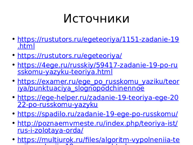 Источники https://rustutors.ru/egeteoriya/1151-zadanie-19.html https://rustutors.ru/egeteoriya/ https://4ege.ru/russkiy/59417-zadanie-19-po-russkomu-yazyku-teoriya.html https://examer.ru/ege_po_russkomu_yaziku/teoriya/punktuaciya_slognopodchinennoe https://ege-helper.ru/zadanie-19-teoriya-ege-2022-po-russkomu-yazyku https://spadilo.ru/zadanie-19-ege-po-russkomu/ http://poznaemvmeste.ru/index.php/teoriya-ist/rus-i-zolotaya-orda/ https://multiurok.ru/files/algoritm-vypolneniia-teoriia-zadaniia-19-ege-po-ru.html https://ctege.info/russkiy-yazyik-teoriya-ege/zadanie-19-ege-po-russkomu-yazyiku.html https://egevip.ru/egje-po-russkomu-jazyku-zadanie-19/ 