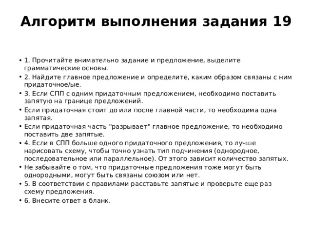 Алгоритм выполнения задания 19   1. Прочитайте внимательно задание и предложение, выделите грамматические основы. 2. Найдите главное предложение и определите, каким образом связаны с ним придаточное/ые. 3. Если СПП с одним придаточным предложением, необходимо поставить запятую на границе предложений. Если придаточная стоит до или после главной части, то необходима одна запятая. Если придаточная часть 