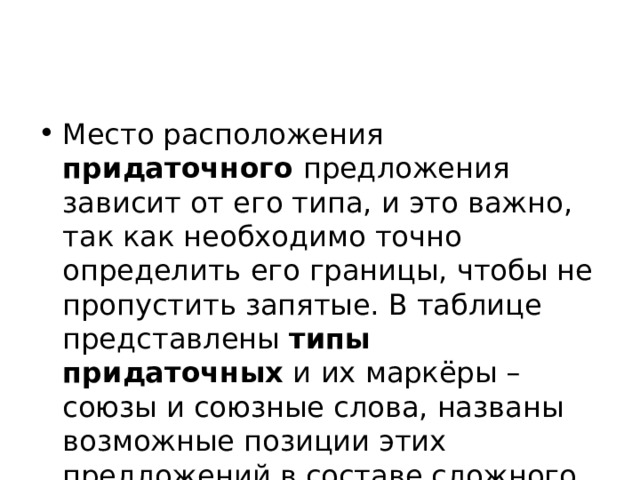 Место расположения придаточного предложения зависит от его типа, и это важно, так как необходимо точно определить его границы, чтобы не пропустить запятые. В таблице представлены  типы придаточных  и их маркёры – союзы и союзные слова, названы возможные позиции этих предложений в составе сложного. 