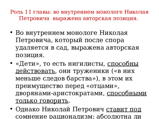 Роль 11 главы: во внутреннем монологе Николая Петровича выражена авторская позиция. Во внутреннем монологе Николая Петровича, который после спора удаляется в сад, выражена авторская позиция. «Дети», то есть нигилисты, способны действовать , они труженики («в них меньше следов барства»), в этом их преимущество перед «отцами», дворянами-аристократами, способными только говорить . Однако Николай Петрович ставит под сомнение рационализм : абсолютна ли сила человеческого разума?