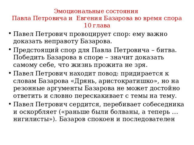 Эмоциональные состояния Павла Петровича и Евгения Базарова во время спора 10 глава Павел Петрович провоцирует спор: ему важно доказать неправоту Базарова. Предстоящий спор для Павла Петровича – битва. Победить Базарова в споре – значит доказать самому себе, что жизнь прожита не зря. Павел Петрович находит повод: придирается к словам Базарова «Дрянь, аристократишко», но на резонные аргументы Базарова не может достойно ответить и словно перескакивает с темы на тему. Павел Петрович сердится, перебивает собеседника и оскорбляет («раньше были болваны, а теперь … нигилисты»). Базаров спокоен и последователен