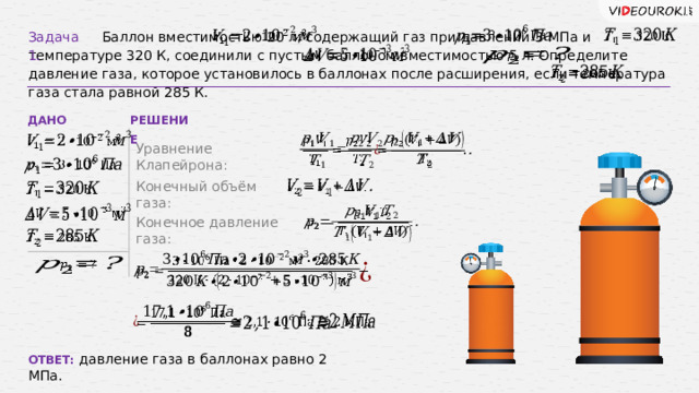 Задача 1.  Баллон вместимостью 20 л, содержащий газ при давлении 3 МПа и температуре 320 К, соединили с пустым баллоном вместимостью 5 л. Определите давление газа, которое установилось в баллонах после расширения, если температура газа стала равной 285 К.             ДАНО РЕШЕНИЕ       Уравнение Клапейрона:   Конечный объём газа:         Конечное давление газа:               ОТВЕТ: давление газа в баллонах равно 2 МПа.  