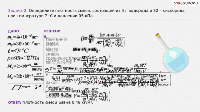 Задача 2. Определите плотность смеси, состоящей из 4 г водорода и 32 г кислорода при температуре 7 о С и давлении 95 кПа. РЕШЕНИЕ ДАНО         Плотность смеси: Плотность смеси:   Масса смеси:   Масса смеси:         Уравнение Клапейрона — Менделеева: Объём смеси:                     Закон Дальтона:           Объём смеси: ОТВЕТ: плотность смеси равна 0,49 кг/м 3 . 17 