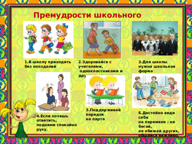 Премудрости школьного этикета 1.В школу приходить без опозданий 2.Здоровайся с учителями,  одноклассниками и другими взрослыми 3.Для школы нужна школьная форма 5.Поддерживай порядок на парте 6.Достойно веди себя на перемене : не бегай, не обижай других, общайся вежливо. 4.Если хочешь ответить, подними спокойно руку. 