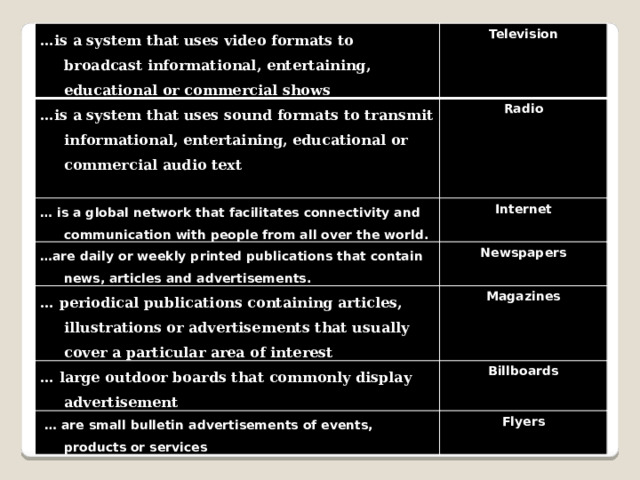 … is a system that uses video formats to broadcast informational, entertaining, educational or commercial shows … is a system that uses sound formats to transmit informational, entertaining, educational or commercial audio text Television … is a global network that facilitates connectivity and communication with people from all over the world.   Radio … are daily or weekly printed publications that contain news, articles and advertisements. Internet  Newspapers … periodical publications containing articles, illustrations or advertisements that usually cover a particular area of interest  Magazines … large outdoor boards that commonly display advertisement  Billboards … are small bulletin advertisements of events, products or services Flyers 
