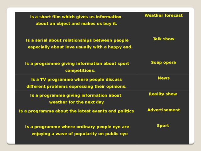 Is a short film which gives us information about an object and makes us buy it. Weather forecast  Is a serial about relationships between people especially about love usually with a happy end.  Talk show  Is a programme giving information about sport competitions.  Soap opera  Is a TV programme where people discuss  Is a programme giving information about News different problems expressing their opinions.  weather for the next day Reality show Is a programme about the latest events and politics  Advertisement  Is a programme where ordinary people eye are enjoying a wave of popularity on public eye  Sport  