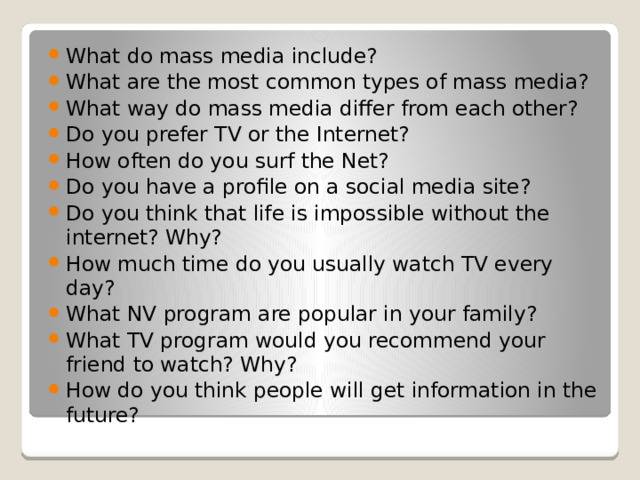 What do mass media include? What are the most common types of mass media? What way do mass media differ from each other? Do you prefer TV or the Internet? How often do you surf the Net? Do you have a profile on a social media site? Do you think that life is impossible without the internet? Why? How much time do you usually watch TV every day? What NV program are popular in your family? What TV program would you recommend your friend to watch? Why? How do you think people will get information in the future?   