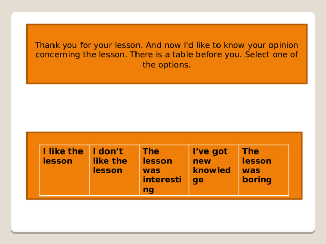 Thank you for your lesson. And now I'd like to know your opinion concerning the lesson. There is a table before you. Select one of the options. I like the lesson I don’t like the lesson The lesson was interesting I’ve got new knowledge The lesson was boring 