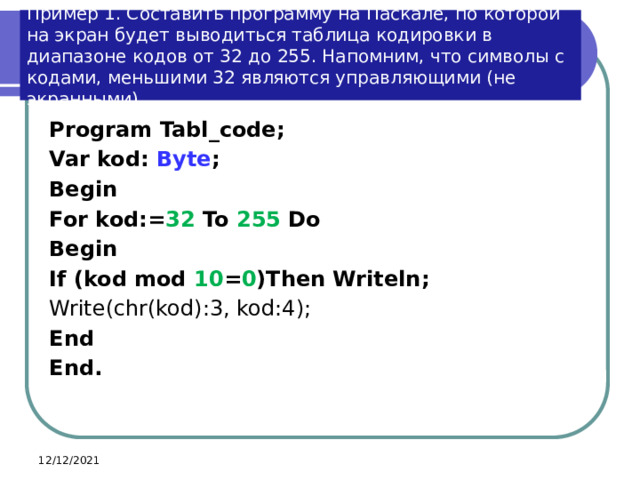 Пример 1. Составить программу на Паскале, по которой на экран будет выводиться таблица кодировки в диапазоне кодов от 32 до 255. Напомним, что символы с кодами, меньшими 32 являются управляющими (не экранными). Program Tabl_code; Var kod: Byte ; Begin For kod:= 32 To 255 Do Begin If (kod mod 10 = 0 )Then Writeln; Write(chr(kod):3, kod:4); End End. 12/12/2021 