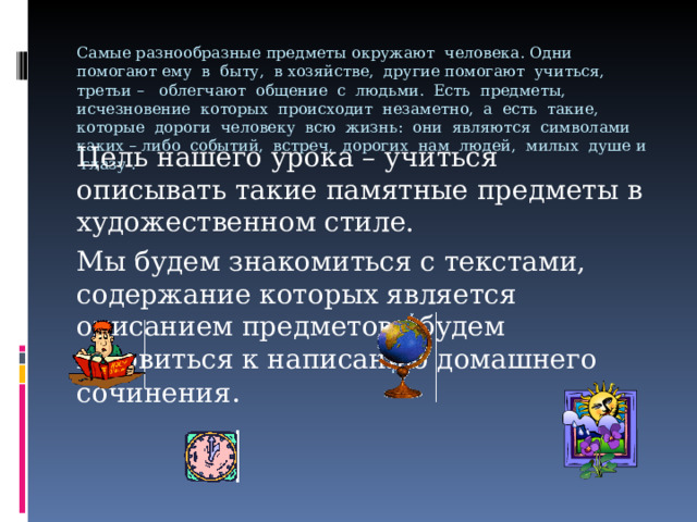Самые разнообразные предметы окружают человека. Одни помогают ему в быту, в хозяйстве, другие помогают учиться, третьи – облегчают общение с людьми. Есть предметы, исчезновение которых происходит незаметно, а есть такие, которые дороги человеку всю жизнь: они являются символами каких – либо событий, встреч, дорогих нам людей, милых душе и глазу .   Цель нашего урока – учиться описывать такие памятные предметы в художественном стиле. Мы будем знакомиться с текстами, содержание которых является описанием предметов, будем готовиться к написанию домашнего сочинения . 