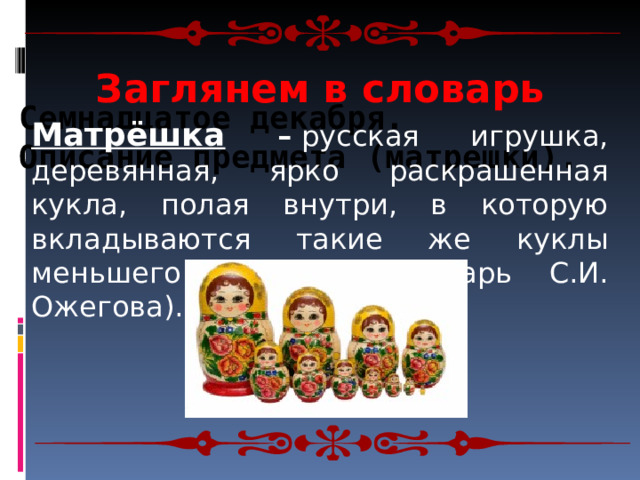 Заглянем в словарь Семнадцатое декабря.  Описание предмета (матрешки). Матрёшка –  русская игрушка, деревянная, ярко раскрашенная кукла, полая внутри, в которую вкладываются такие же куклы меньшего размера (словарь С.И. Ожегова). 