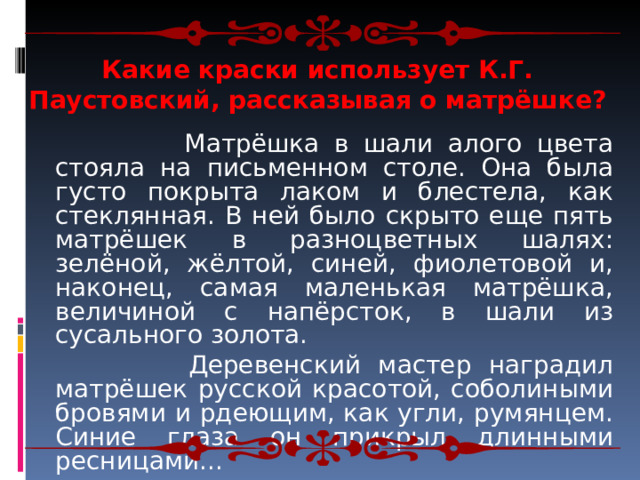 Какие краски использует К.Г. Паустовский, рассказывая о матрёшке?   Матрёшка в шали алого цвета стояла на письменном столе. Она была густо покрыта лаком и блестела, как стеклянная. В ней было скрыто еще пять матрёшек в разноцветных шалях: зелёной, жёлтой, синей, фиолетовой и, наконец, самая маленькая матрёшка, величиной с напёрсток, в шали из сусального золота.  Деревенский мастер наградил матрёшек русской красотой, соболиными бровями и рдеющим, как угли, румянцем. Синие глаза он прикрыл длинными ресницами... 
