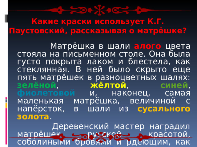 Какие краски использует К.Г. Паустовский, рассказывая о матрёшке?   Матрёшка в шали алого цвета стояла на письменном столе. Она была густо покрыта лаком и блестела, как стеклянная. В ней было скрыто еще пять матрёшек в разноцветных шалях: зелёной , жёлтой , синей , фиолетовой и, наконец, самая маленькая матрёшка, величиной с напёрсток, в шали из сусального золота .  Деревенский мастер наградил матрёшек русской красотой, соболиными бровями и рдеющим, как угли, румянцем . Синие глаза он прикрыл длинными ресницами... 