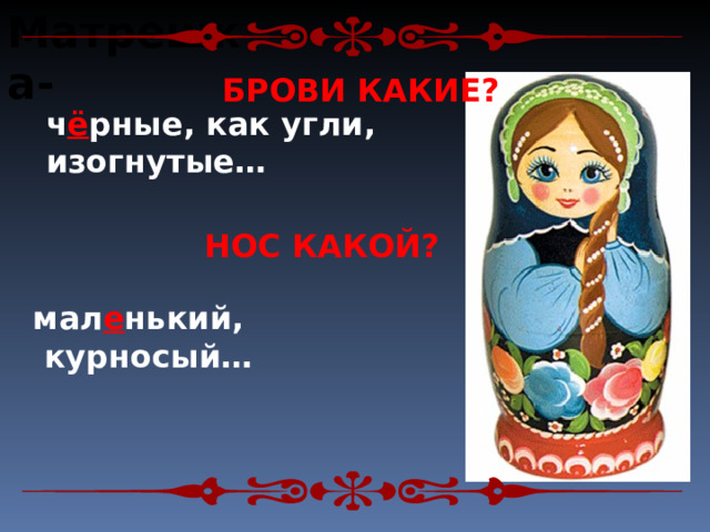 Матрешка-  БРОВИ КАКИЕ? ч ё рные, как угли, изогнутые… НОС КАКОЙ? мал е нький,  курносый… 