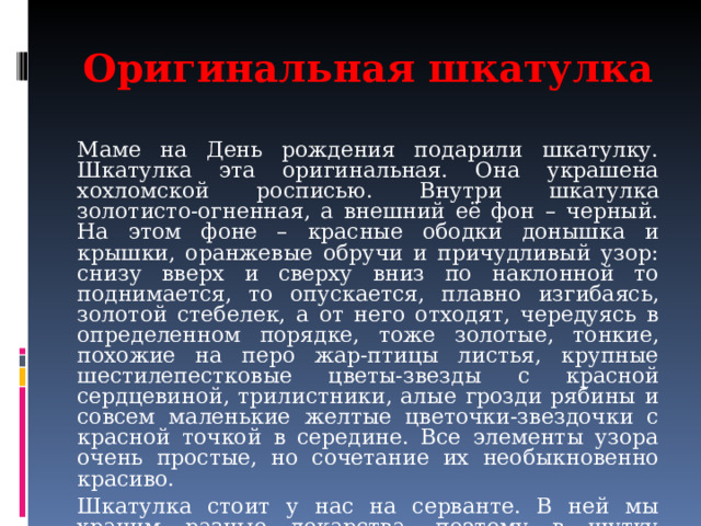 Оригинальная шкатулка Маме на День рождения подарили шкатулку. Шкатулка эта оригинальная. Она украшена хохломской росписью. Внутри шкатулка золотисто-огненная, а внешний её фон – черный. На этом фоне – красные ободки донышка и крышки, оранжевые обручи и причудливый узор: снизу вверх и сверху вниз по наклонной то поднимается, то опускается, плавно изгибаясь, золотой стебелек, а от него отходят, чередуясь в определенном порядке, тоже золотые, тонкие, похожие на перо жар-птицы листья, крупные шестилепестковые цветы-звезды с красной сердцевиной, трилистники, алые грозди рябины и совсем маленькие желтые цветочки-звездочки с красной точкой в середине. Все элементы узора очень простые, но сочетание их необыкновенно красиво. Шкатулка стоит у нас на серванте. В ней мы храним разные лекарства, поэтому в шутку называем ее «наша аптечка». 