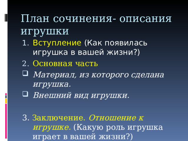 План сочинения- описания игрушки Вступление (Как появилась игрушка в вашей жизни?) Основная часть Материал, из которого сделана игрушка. Внешний вид игрушки.  3. Заключение. Отношение к игрушке. (Какую роль игрушка играет в вашей жизни?) 