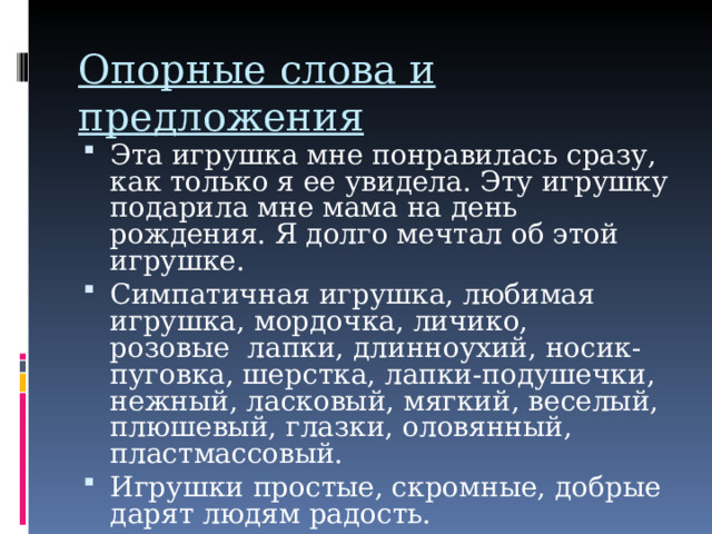 Опорные слова и предложения   Эта игрушка мне понравилась сразу, как только я ее увидела. Эту игрушку подарила мне мама на день рождения. Я долго мечтал об этой игрушке. Симпатичная игрушка, любимая игрушка, мордочка, личико, розовые лапки, длинноухий, носик-пуговка, шерстка, лапки-подушечки, нежный, ласковый, мягкий, веселый, плюшевый, глазки, оловянный, пластмассовый. Игрушки простые, скромные, добрые дарят людям радость. 