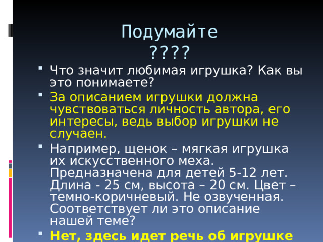Подумайте  ???? Что значит любимая игрушка? Как вы это понимаете? За описанием игрушки должна чувствоваться личность автора, его интересы, ведь выбор игрушки не случаен. Например, щенок – мягкая игрушка их искусственного меха. Предназначена для детей 5-12 лет. Длина - 25 см, высота – 20 см. Цвет – темно-коричневый. Не озвученная. Соответствует ли это описание нашей теме? Нет, здесь идет речь об игрушке вообще, а не о любимой + научный стиль.  