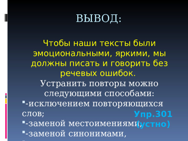 ВЫВОД: Чтобы наши тексты были эмоциональными, яркими, мы должны писать и говорить без речевых ошибок. Устранить повторы можно следующими способами: -исключением повторяющихся слов; -заменой местоимениями; -заменой синонимами, словосочетаниями. Упр.301 (устно) 