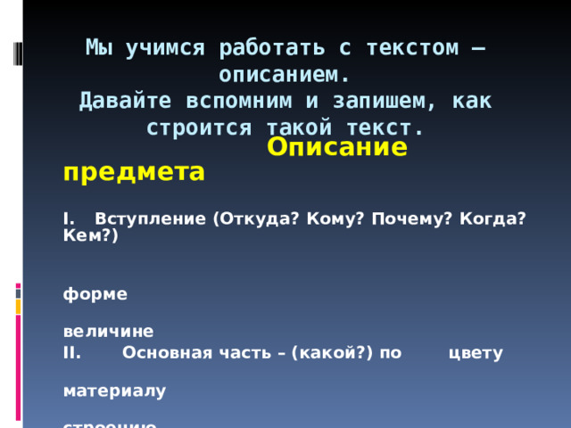 Мы учимся работать с текстом – описанием.  Давайте вспомним и запишем, как строится такой текст.    Описание предмета  I.  Вступление (Откуда? Кому? Почему? Когда? Кем?)    форме    величине II. Основная часть – (какой?) по  цвету   материалу   строению     назначению II.  Заключение (ваше отношение к предмету)  