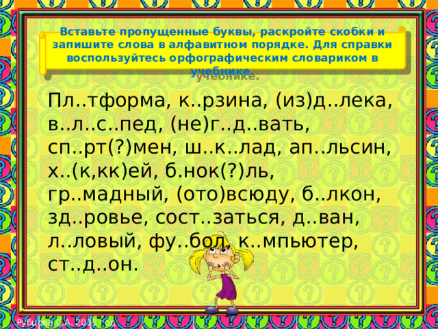 Вставьте пропущенные буквы, раскройте скобки и запишите слова в алфавитном порядке. Для справки воспользуйтесь орфографическим словариком в учебнике. Пл..тформа, к..рзина, (из)д..лека, в..л..с..пед, (не)г..д..вать, сп..рт(?)мен, ш..к..лад, ап..льсин, х..(к,кк)ей, б.нок(?)ль, гр..мадный, (ото)всюду, б..лкон, зд..ровье, сост..заться, д..ван, л..ловый, фу..бол, к..мпьютер, ст..д..он. Рубцова С.А. 2011 год 