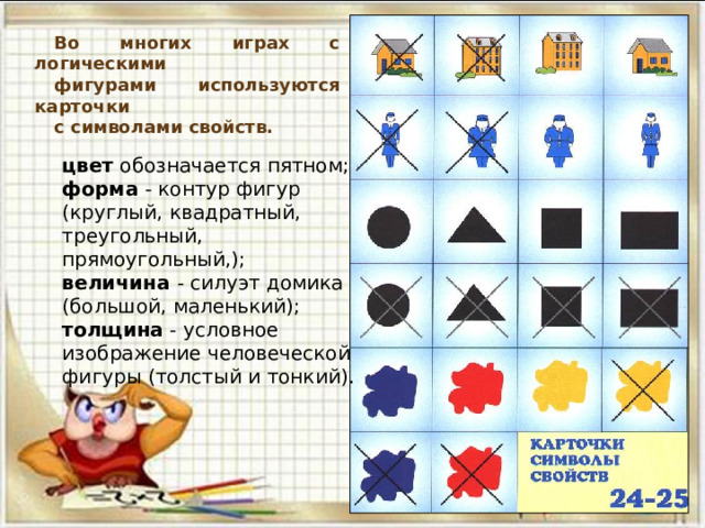 Во многих играх с логическими фигурами используются карточки с символами свойств. цвет обозначается пятном; форма - контур фигур (круглый, квадратный, треугольный, прямоугольный,); величина - силуэт домика (большой, маленький); толщина - условное изображение человеческой фигуры (толстый и тонкий). 