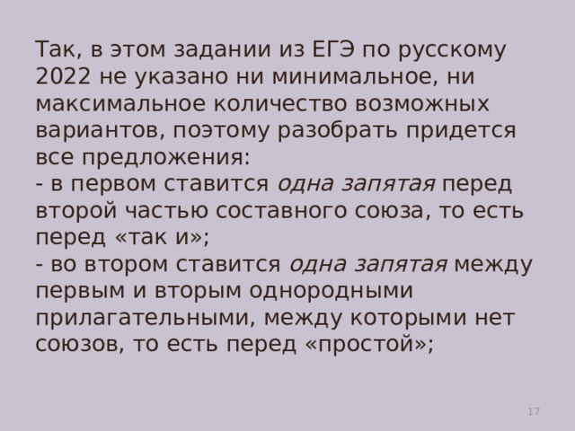 Так, в этом задании из ЕГЭ по русскому 2022 не указано ни минимальное, ни максимальное количество возможных вариантов, поэтому разобрать придется все предложения:  - в первом ставится  одна запятая  перед второй частью составного союза, то есть перед «так и»;  - во втором ставится  одна запятая  между первым и вторым однородными прилагательными, между которыми нет союзов, то есть перед «простой»;    