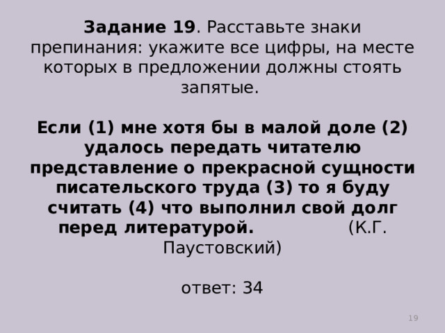 Задание 19 . Расставьте знаки препинания: укажите все цифры, на месте которых в предложении должны стоять запятые.   Если (1) мне хотя бы в малой доле (2) удалось передать читателю представление о прекрасной сущности писательского труда (3) то я буду считать (4) что выполнил свой долг перед литературой. (К.Г. Паустовский)   ответ: 34  