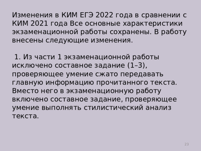 Изменения в КИМ ЕГЭ 2022 года в сравнении с КИМ 2021 года Все основные характеристики экзаменационной работы сохранены. В работу внесены следующие изменения.   1. Из части 1 экзаменационной работы исключено составное задание (1–3), проверяющее умение сжато передавать главную информацию прочитанного текста. Вместо него в экзаменационную работу включено составное задание, проверяющее умение выполнять стилистический анализ текста.    