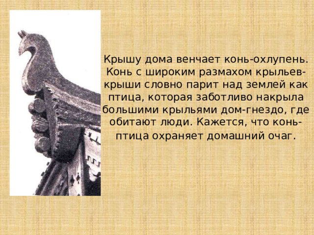 Крышу дома венчает конь-охлупень. Конь с широким размахом крыльев-крыши словно парит над землей как птица, которая заботливо накрыла большими крыльями дом-гнездо, где обитают люди. Кажется, что конь-птица охраняет домашний очаг . 