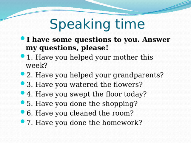 Speaking time I have some questions to you. Answer my questions, please! 1. Have you helped your mother this week? 2. Have you helped your grandparents? 3. Have you watered the flowers? 4. Have you swept the floor today? 5. Have you done the shopping? 6. Have you cleaned the room? 7. Have you done the homework?  