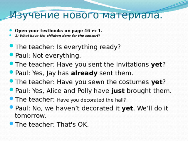 Изучение нового материала. Open your textbooks on page 46 ex 1. 1) What have the children done for the concert ? The teacher: Is everything ready? Paul: Not everything. The teacher: Have you sent the invitations yet ? Paul: Yes, Jay has already sent them. The teacher: Have you sewn the costumes yet ? Paul: Yes, Alice and Polly have just brought them. The teacher: Have you decorated the hall? Paul: No, we haven’t decorated it yet . We‘ll do it tomorrow. The teacher: That's OK. 