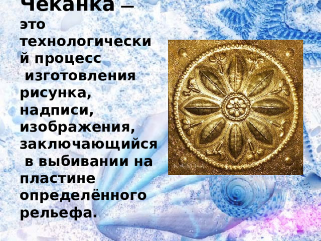 Чеканка — это технологический процесс  изготовления рисунка, надписи, изображения, заключающийся  в выбивании на пластине определённого рельефа. 