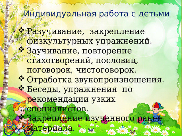 Индивидуальная работа с детьми Разучивание, закрепление физкультурных упражнений. Заучивание, повторение стихотворений, пословиц, поговорок, чистоговорок. Отработка звукопроизношения. Беседы, упражнения по рекомендации узких специалистов. Закрепление изученного ранее материала. 