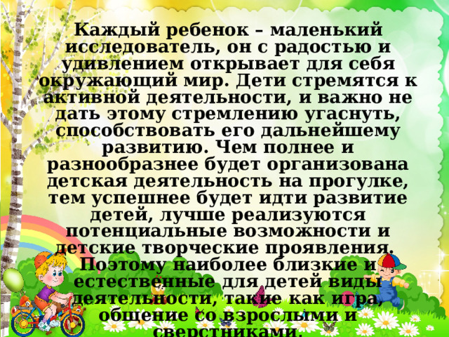 Каждый ребенок – маленький исследователь, он с радостью и удивлением открывает для себя окружающий мир. Дети стремятся к активной деятельности, и важно не дать этому стремлению угаснуть, способствовать его дальнейшему развитию. Чем полнее и разнообразнее будет организована детская деятельность на прогулке, тем успешнее будет идти развитие детей, лучше реализуются потенциальные возможности и детские творческие проявления. Поэтому наиболее близкие и естественные для детей виды деятельности, такие как игра, общение со взрослыми и сверстниками, экспериментирование, наблюдение, детский труд занимают в ходе прогулки особое место 