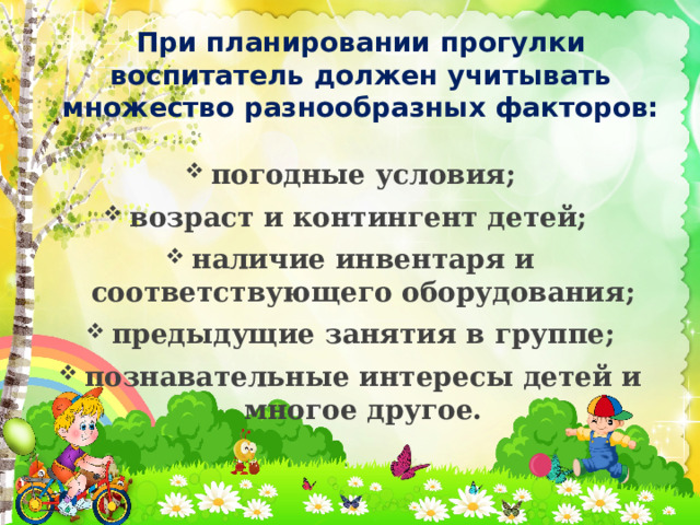 При планировании прогулки воспитатель должен учитывать множество разнообразных факторов:  погодные условия; возраст и контингент детей; наличие инвентаря и соответствующего оборудования; предыдущие занятия в группе; познавательные интересы детей и многое другое.  