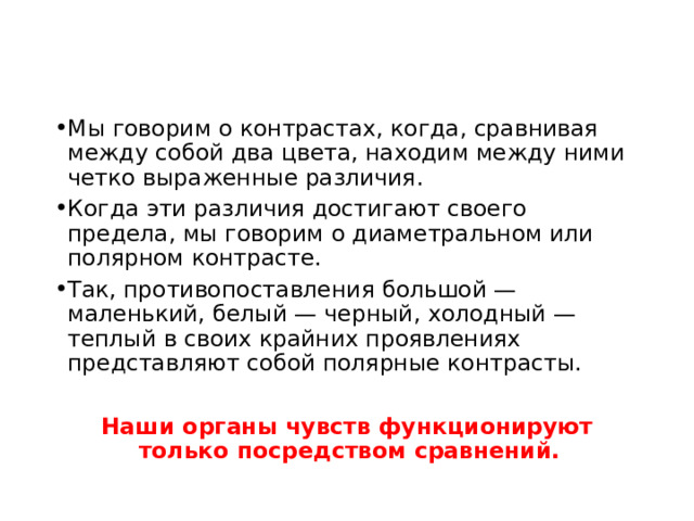 Мы говорим о контрастах, когда, сравнивая между собой два цвета, находим между ними четко выраженные различия. Когда эти различия достигают своего предела, мы говорим о диаметральном или полярном контрасте. Так, противопоставления большой — маленький, белый — черный, холодный — теплый в своих крайних проявлениях представляют собой полярные контрасты. Наши органы чувств функционируют только посредством сравнений.  