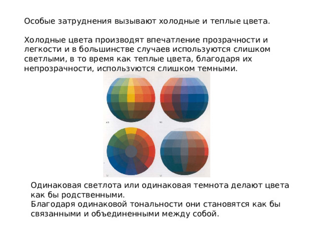 Особые затруднения вызывают холодные и теплые цвета. Холодные цвета производят впечатление прозрачности и легкости и в большинстве случаев используются слишком светлыми, в то время как теплые цвета, благодаря их непрозрачности, используются слишком темными. Одинаковая светлота или одинаковая темнота делают цвета как бы родственными. Благодаря одинаковой тональности они становятся как бы связанными и объединенными между собой. 