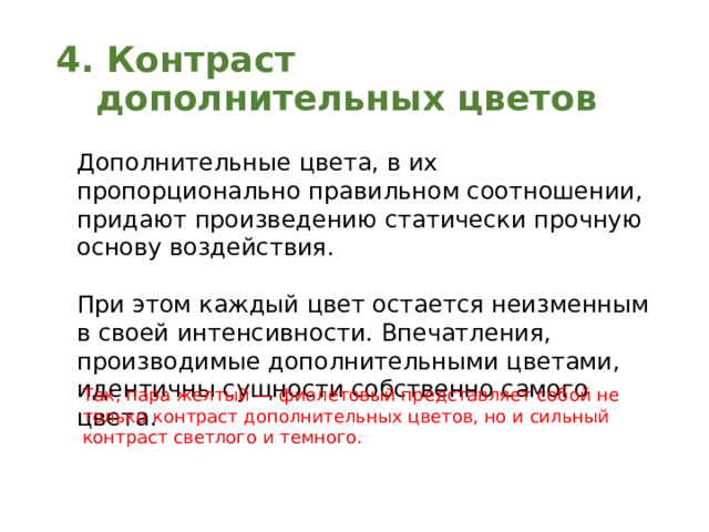4. Контраст дополнительных цветов Дополнительные цвета, в их пропорционально правильном соотношении, придают произведению статически прочную основу воздействия. При этом каждый цвет остается неизменным в своей интенсивности. Впечатления, производимые дополнительными цветами, идентичны сущности собственно самого цвета. Так, пара желтый — фиолетовый представляет собой не только контраст дополнительных цветов, но и сильный контраст светлого и темного. 