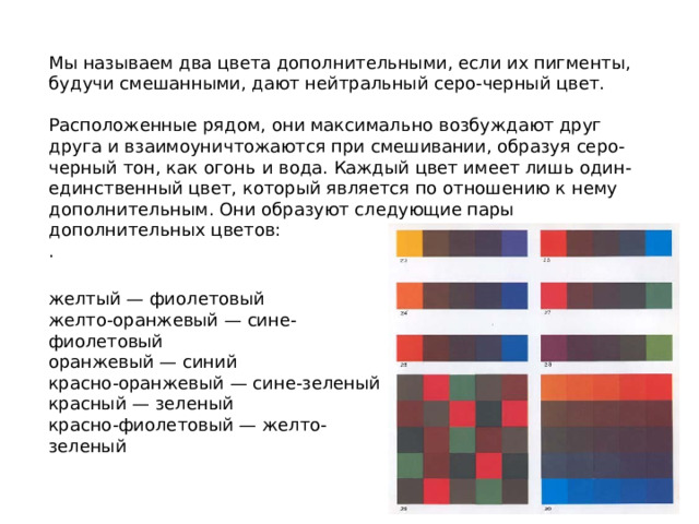 Мы называем два цвета дополнительными, если их пигменты, будучи смешанными, дают нейтральный серо-черный цвет. Расположенные рядом, они максимально возбуждают друг друга и взаимоуничтожаются при смешивании, образуя серо-черный тон, как огонь и вода. Каждый цвет имеет лишь один-единственный цвет, который является по отношению к нему дополнительным. Они образуют следующие пары дополнительных цветов: . желтый — фиолетовый желто-оранжевый — сине-фиолетовый оранжевый — синий красно-оранжевый — сине-зеленый красный — зеленый красно-фиолетовый — желто-зеленый 