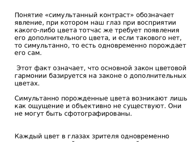 Понятие «симультанный контраст» обозначает явление, при котором наш глаз при восприятии какого-либо цвета тотчас же требует появления его дополнительного цвета, и если такового нет, то симультанно, то есть одновременно порождает его сам.  Этот факт означает, что основной закон цветовой гармонии базируется на законе о дополнительных цветах. Симультанно порожденные цвета возникают лишь как ощущение и объективно не существуют. Они не могут быть сфотографированы. Каждый цвет в глазах зрителя одновременно порождает и свой противоположный цвет. 